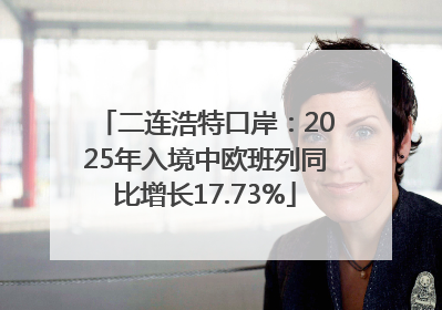 二连浩特口岸：2025年入境中欧班列同比增长17.73%