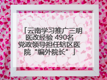 云南学习推广三明医改经验 490名党政领导担任辖区医院“编外院长”