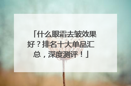什么眼霜去皱效果好？排名十大单品汇总，深度测评！