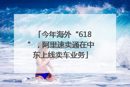 今年海外“618”，阿里速卖通在中东上线卖车业务