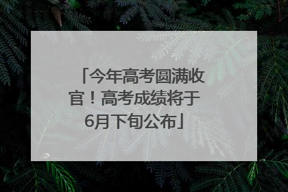 今年高考圆满收官！高考成绩将于6月下旬公布