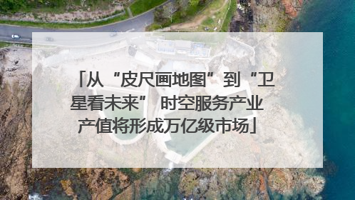 从“皮尺画地图”到“卫星看未来” 时空服务产业产值将形成万亿级市场