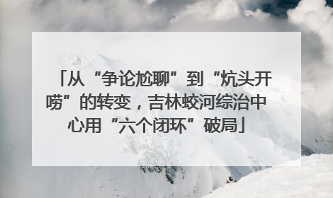 从“争论尬聊”到“炕头开唠”的转变，吉林蛟河综治中心用“六个闭环”破局