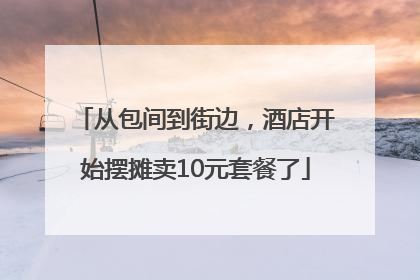从包间到街边，酒店开始摆摊卖10元套餐了