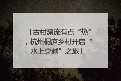 古村漂流有点“热”，杭州桐庐乡村开启“水上穿越”之旅