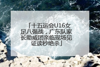 十五运会U16女足八强战，广东队家长助威团亲临现场见证读秒绝杀