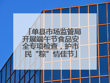 单县市场监管局开展端午节食品安全专项检查，护市民“粽”情佳节