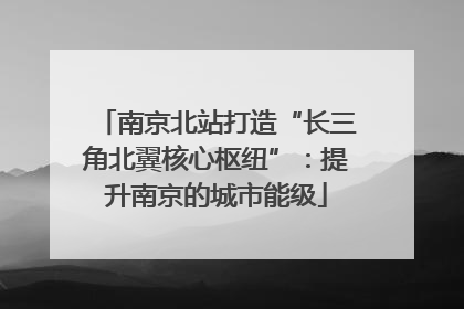 南京北站打造“长三角北翼核心枢纽”：提升南京的城市能级