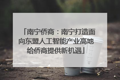 南宁侨商：南宁打造面向东盟人工智能产业高地给侨商提供新机遇