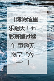 博物馆里乐翻天！五彩斑斓过端午 童趣无限享“六·一”