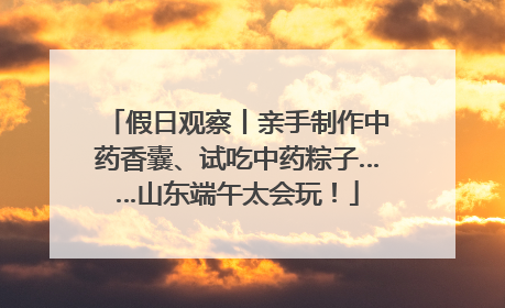 假日观察丨亲手制作中药香囊、试吃中药粽子……山东端午太会玩！