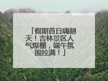 假期首日嗨翻天！吉林景区人气爆棚，端午氛围拉满！