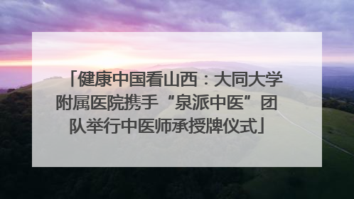 健康中国看山西：大同大学附属医院携手“泉派中医”团队举行中医师承授牌仪式