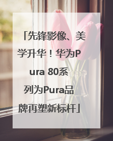 先锋影像、美学升华！华为Pura 80系列为Pura品牌再塑新标杆