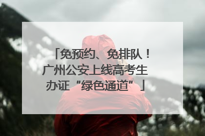 免预约、免排队！广州公安上线高考生办证“绿色通道”