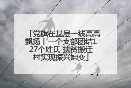 党旗在基层一线高高飘扬丨一个支部团结127个姓氏 扶贫搬迁村实现振兴嬗变