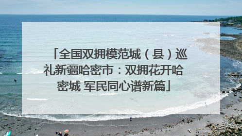 全国双拥模范城（县）巡礼新疆哈密市：双拥花开哈密城 军民同心谱新篇