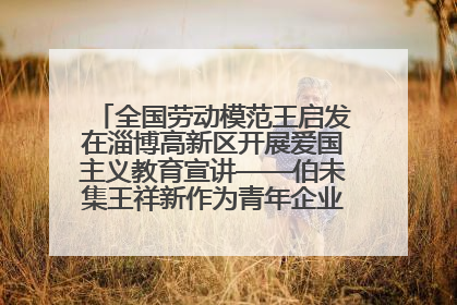 全国劳动模范王启发在淄博高新区开展爱国主义教育宣讲——伯未集王祥新作为青年企业家代表作主题演讲