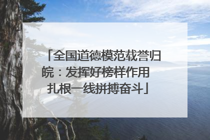 全国道德模范载誉归皖：发挥好榜样作用 扎根一线拼搏奋斗
