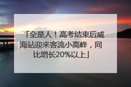 全是人！高考结束后威海站迎来客流小高峰，同比增长20%以上