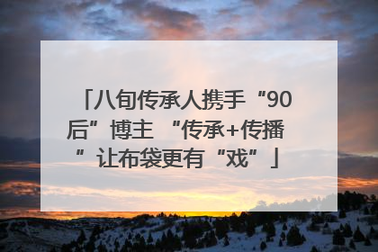 八旬传承人携手“90后”博主 “传承+传播”让布袋更有“戏”