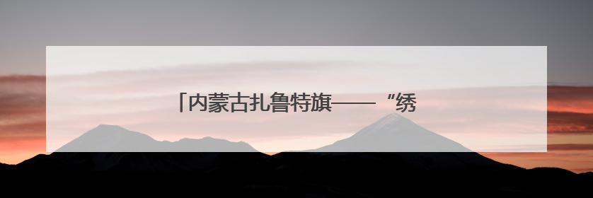 内蒙古扎鲁特旗——“绣花针”巧织“致富路”