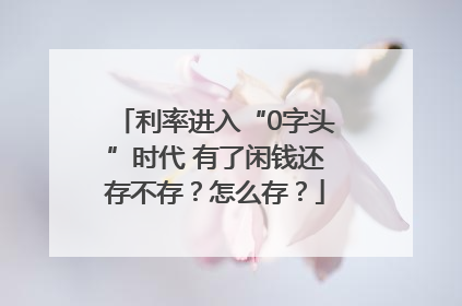 利率进入“0字头”时代 有了闲钱还存不存？怎么存？