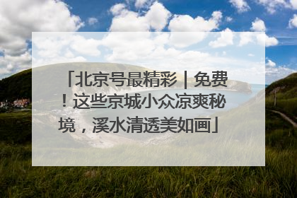 北京号最精彩｜免费！这些京城小众凉爽秘境，溪水清透美如画