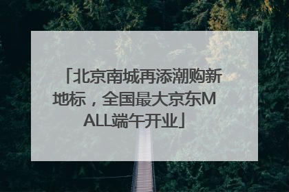 北京南城再添潮购新地标，全国最大京东MALL端午开业