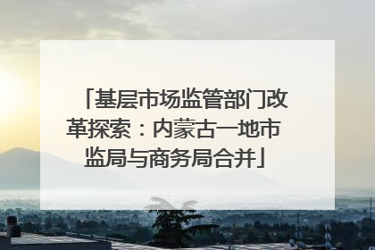 基层市场监管部门改革探索：内蒙古一地市监局与商务局合并