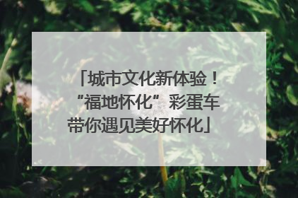 城市文化新体验！“福地怀化”彩蛋车带你遇见美好怀化