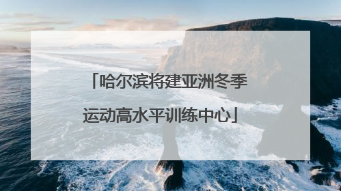 哈尔滨将建亚洲冬季运动高水平训练中心