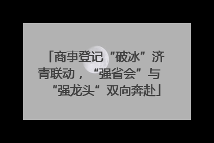 商事登记“破冰”济青联动，“强省会”与“强龙头”双向奔赴