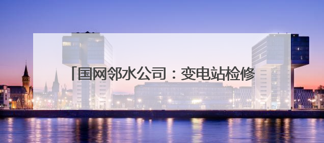 国网邻水公司：变电站检修消缺 全力备战迎峰度夏