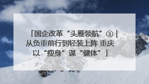国企改革“头雁领航”③｜从负重前行到轻装上阵 重庆以“瘦身”谋“健体”