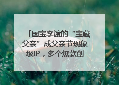 国宝李渡的“宝藏父亲”成父亲节现象级IP，多个爆款创造数千万流量