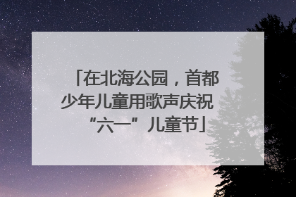 在北海公园，首都少年儿童用歌声庆祝“六一”儿童节