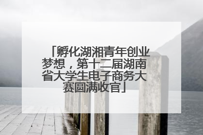 孵化湖湘青年创业梦想，第十二届湖南省大学生电子商务大赛圆满收官