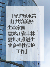 守护绿水青山 共筑美好生态家园——黑龙江省丰林县扎实推进生物多样性保护工作