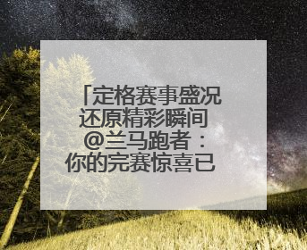定格赛事盛况 还原精彩瞬间 @兰马跑者：你的完赛惊喜已送达