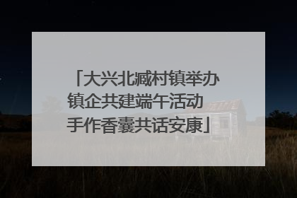 大兴北臧村镇举办镇企共建端午活动 手作香囊共话安康