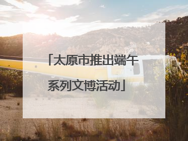 太原市推出端午系列文博活动