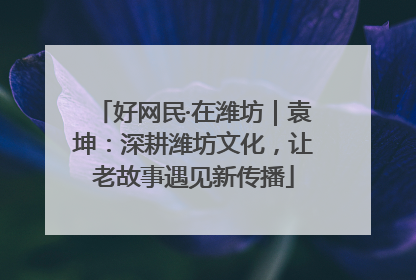 好网民·在潍坊｜袁坤：深耕潍坊文化，让老故事遇见新传播