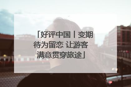 好评中国丨变期待为留恋 让游客满意贯穿旅途