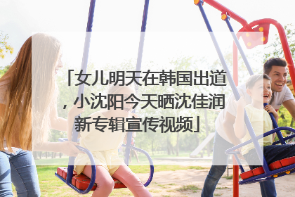 女儿明天在韩国出道，小沈阳今天晒沈佳润新专辑宣传视频