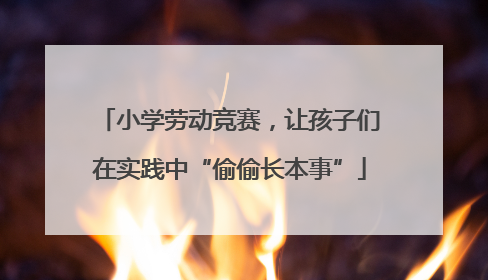 小学劳动竞赛，让孩子们在实践中“偷偷长本事”