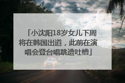 小沈阳18岁女儿下周将在韩国出道，此前在演唱会登台唱跳遭吐槽