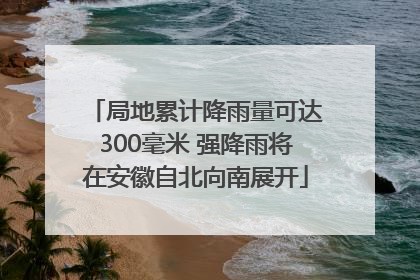 局地累计降雨量可达300毫米 强降雨将在安徽自北向南展开