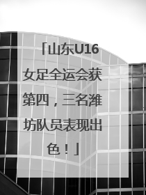 山东U16女足全运会获第四，三名潍坊队员表现出色！