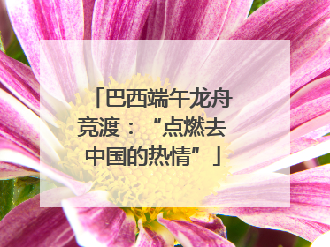 巴西端午龙舟竞渡：“点燃去中国的热情”